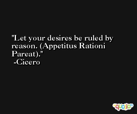 Let your desires be ruled by reason. (Appetitus Rationi Pareat). -Cicero
