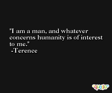 I am a man, and whatever concerns humanity is of interest to me. -Terence