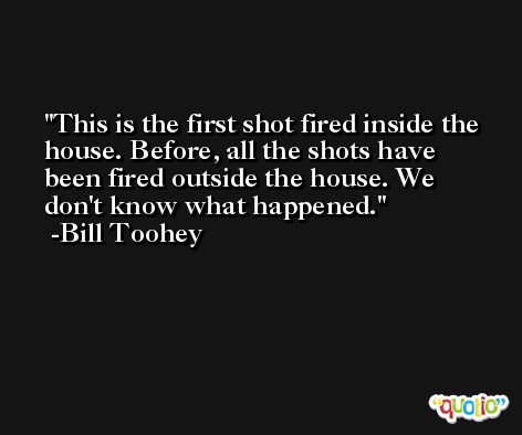 This is the first shot fired inside the house. Before, all the shots have been fired outside the house. We don't know what happened. -Bill Toohey