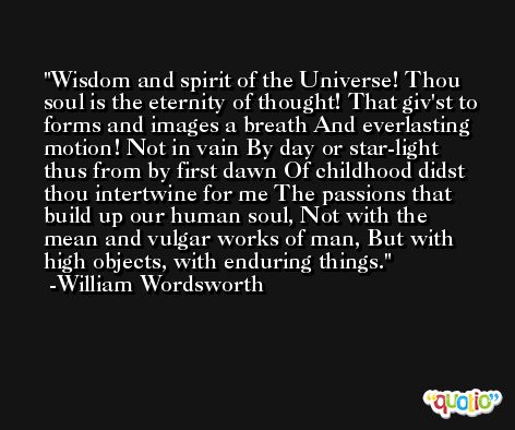 Wisdom and spirit of the Universe! Thou soul is the eternity of thought! That giv'st to forms and images a breath And everlasting motion! Not in vain By day or star-light thus from by first dawn Of childhood didst thou intertwine for me The passions that build up our human soul, Not with the mean and vulgar works of man, But with high objects, with enduring things. -William Wordsworth