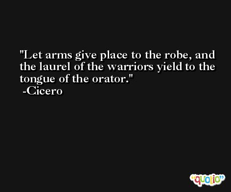 Let arms give place to the robe, and the laurel of the warriors yield to the tongue of the orator. -Cicero