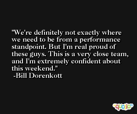 We're definitely not exactly where we need to be from a performance standpoint. But I'm real proud of these guys. This is a very close team, and I'm extremely confident about this weekend. -Bill Dorenkott