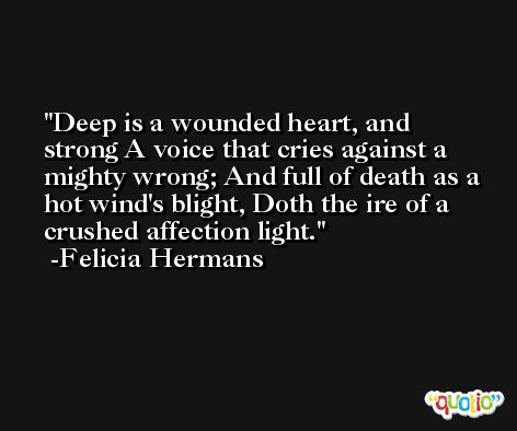 Deep is a wounded heart, and strong A voice that cries against a mighty wrong; And full of death as a hot wind's blight, Doth the ire of a crushed affection light. -Felicia Hermans