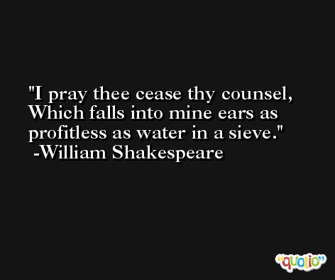 I pray thee cease thy counsel, Which falls into mine ears as profitless as water in a sieve. -William Shakespeare