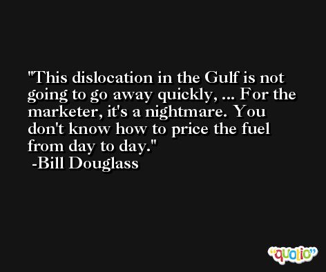 This dislocation in the Gulf is not going to go away quickly, ... For the marketer, it's a nightmare. You don't know how to price the fuel from day to day. -Bill Douglass