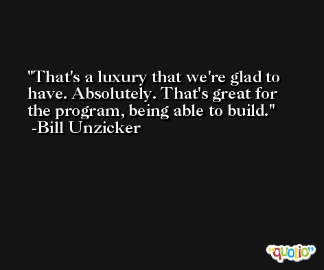 That's a luxury that we're glad to have. Absolutely. That's great for the program, being able to build. -Bill Unzicker