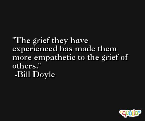 The grief they have experienced has made them more empathetic to the grief of others. -Bill Doyle