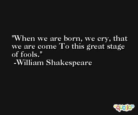 When we are born, we cry, that we are come To this great stage of fools. -William Shakespeare