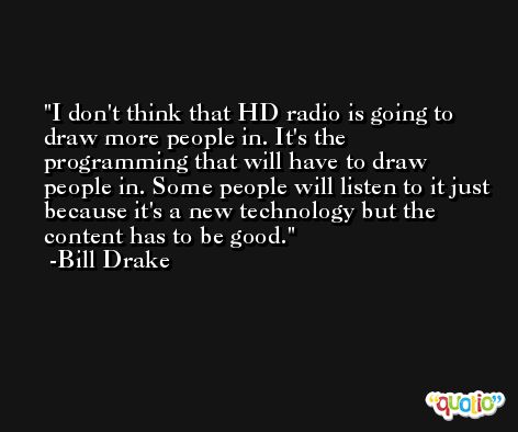 I don't think that HD radio is going to draw more people in. It's the programming that will have to draw people in. Some people will listen to it just because it's a new technology but the content has to be good. -Bill Drake