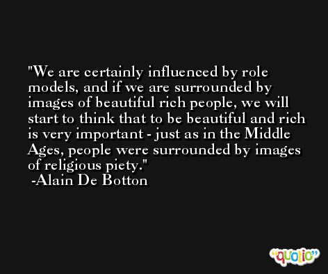 We are certainly influenced by role models, and if we are surrounded by images of beautiful rich people, we will start to think that to be beautiful and rich is very important - just as in the Middle Ages, people were surrounded by images of religious piety. -Alain De Botton