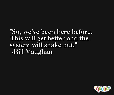 So, we've been here before. This will get better and the system will shake out. -Bill Vaughan