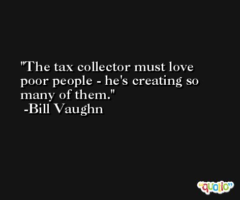 The tax collector must love poor people - he's creating so many of them. -Bill Vaughn