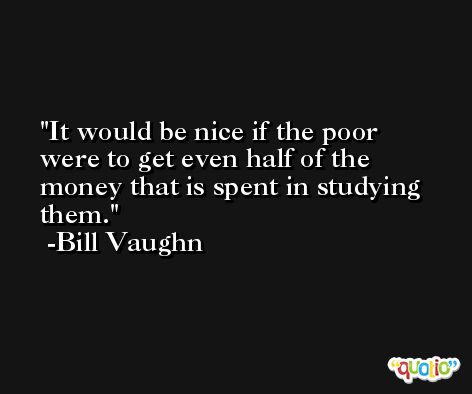 It would be nice if the poor were to get even half of the money that is spent in studying them. -Bill Vaughn