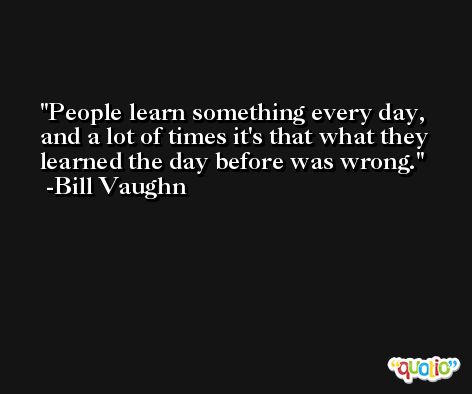 People learn something every day, and a lot of times it's that what they learned the day before was wrong. -Bill Vaughn