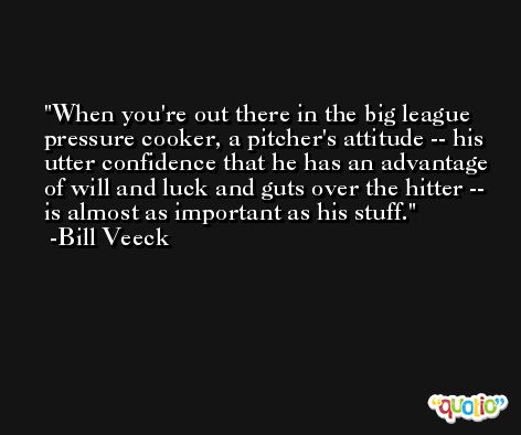 When you're out there in the big league pressure cooker, a pitcher's attitude -- his utter confidence that he has an advantage of will and luck and guts over the hitter -- is almost as important as his stuff. -Bill Veeck
