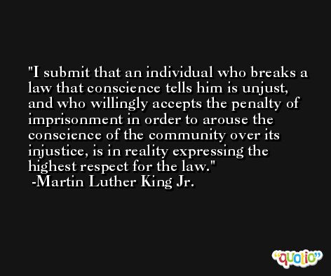 I submit that an individual who breaks a law that conscience tells him is unjust, and who willingly accepts the penalty of imprisonment in order to arouse the conscience of the community over its injustice, is in reality expressing the highest respect for the law. -Martin Luther King Jr.