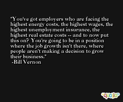You've got employers who are facing the highest energy costs, the highest wages, the highest unemployment insurance, the highest real estate costs -- and to now put this on? You're going to be in a position where the job growth isn't there, where people aren't making a decision to grow their business. -Bill Vernon