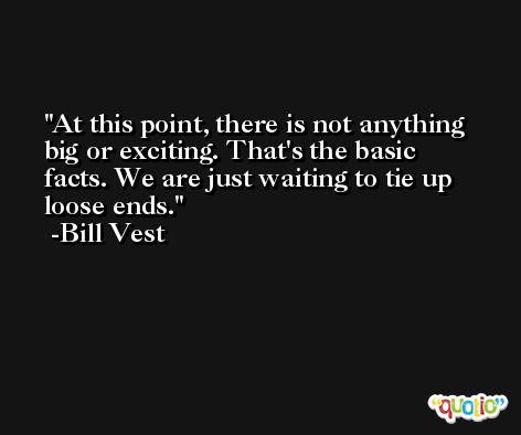 At this point, there is not anything big or exciting. That's the basic facts. We are just waiting to tie up loose ends. -Bill Vest