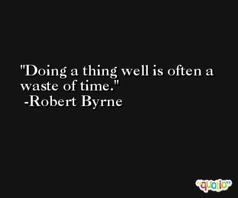 Doing a thing well is often a waste of time. -Robert Byrne