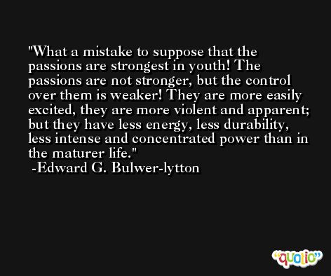 What a mistake to suppose that the passions are strongest in youth! The passions are not stronger, but the control over them is weaker! They are more easily excited, they are more violent and apparent; but they have less energy, less durability, less intense and concentrated power than in the maturer life. -Edward G. Bulwer-lytton