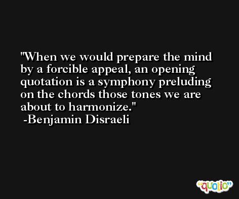 When we would prepare the mind by a forcible appeal, an opening quotation is a symphony preluding on the chords those tones we are about to harmonize. -Benjamin Disraeli