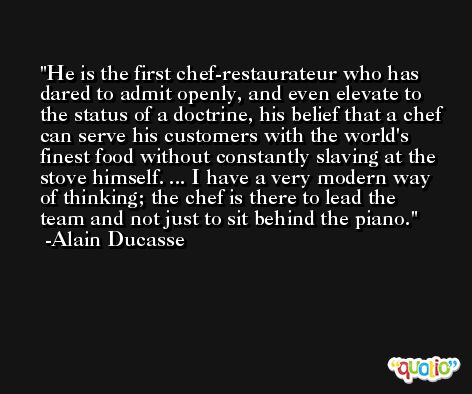 He is the first chef-restaurateur who has dared to admit openly, and even elevate to the status of a doctrine, his belief that a chef can serve his customers with the world's finest food without constantly slaving at the stove himself. ... I have a very modern way of thinking; the chef is there to lead the team and not just to sit behind the piano. -Alain Ducasse