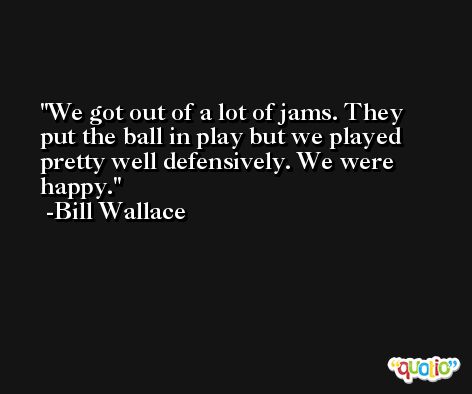 We got out of a lot of jams. They put the ball in play but we played pretty well defensively. We were happy. -Bill Wallace