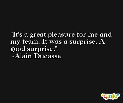 It's a great pleasure for me and my team. It was a surprise. A good surprise. -Alain Ducasse
