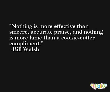 Nothing is more effective than sincere, accurate praise, and nothing is more lame than a cookie-cutter compliment. -Bill Walsh