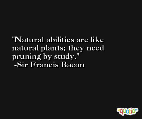 Natural abilities are like natural plants; they need pruning by study. -Sir Francis Bacon