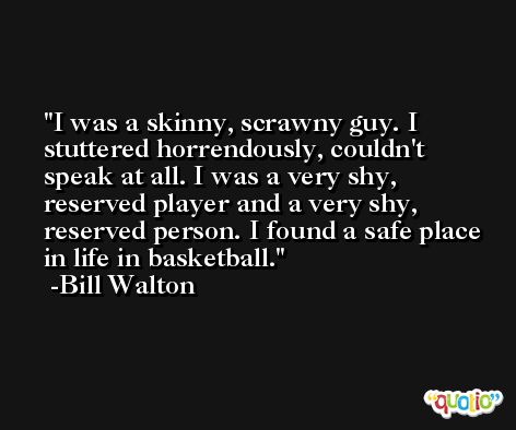 I was a skinny, scrawny guy. I stuttered horrendously, couldn't speak at all. I was a very shy, reserved player and a very shy, reserved person. I found a safe place in life in basketball. -Bill Walton
