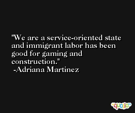 We are a service-oriented state and immigrant labor has been good for gaming and construction. -Adriana Martinez