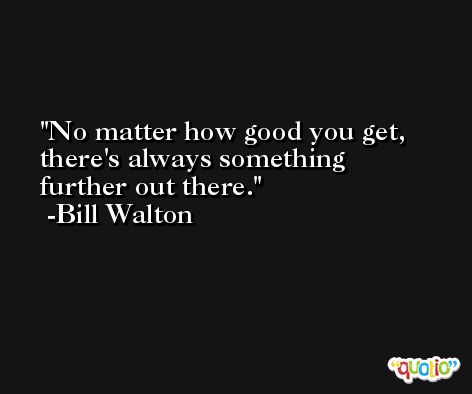 No matter how good you get, there's always something further out there. -Bill Walton