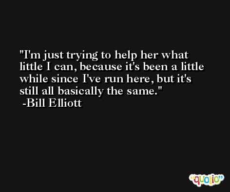 I'm just trying to help her what little I can, because it's been a little while since I've run here, but it's still all basically the same. -Bill Elliott