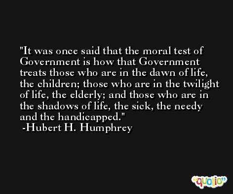It was once said that the moral test of Government is how that Government treats those who are in the dawn of life, the children; those who are in the twilight of life, the elderly; and those who are in the shadows of life, the sick, the needy and the handicapped. -Hubert H. Humphrey