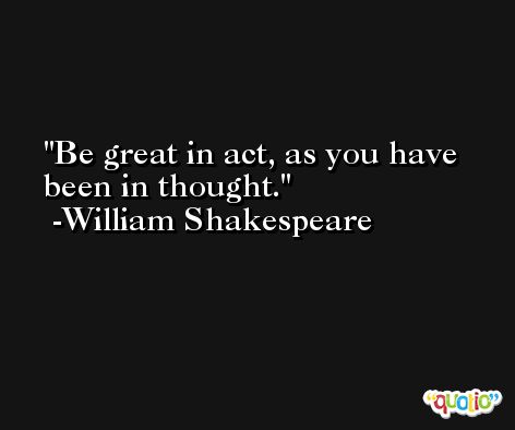 Be great in act, as you have been in thought. -William Shakespeare