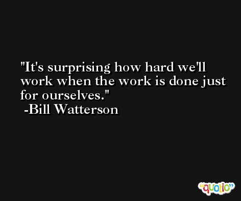 It's surprising how hard we'll work when the work is done just for ourselves. -Bill Watterson