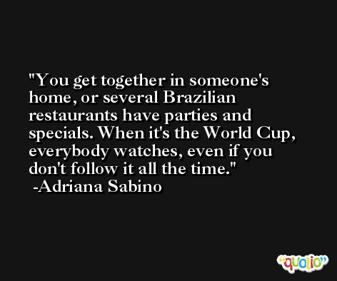 You get together in someone's home, or several Brazilian restaurants have parties and specials. When it's the World Cup, everybody watches, even if you don't follow it all the time. -Adriana Sabino