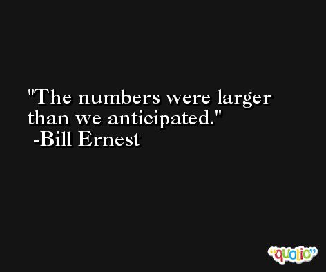 The numbers were larger than we anticipated. -Bill Ernest