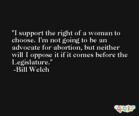 I support the right of a woman to choose. I'm not going to be an advocate for abortion, but neither will I oppose it if it comes before the Legislature. -Bill Welch