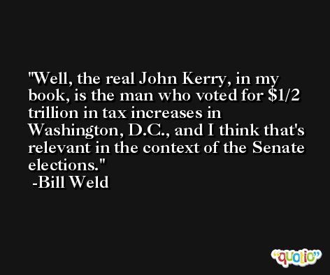 Well, the real John Kerry, in my book, is the man who voted for $1/2 trillion in tax increases in Washington, D.C., and I think that's relevant in the context of the Senate elections. -Bill Weld