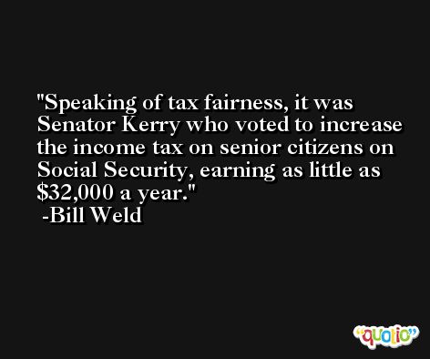 Speaking of tax fairness, it was Senator Kerry who voted to increase the income tax on senior citizens on Social Security, earning as little as $32,000 a year. -Bill Weld