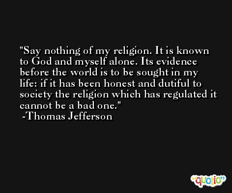 Say nothing of my religion. It is known to God and myself alone. Its evidence before the world is to be sought in my life: if it has been honest and dutiful to society the religion which has regulated it cannot be a bad one. -Thomas Jefferson