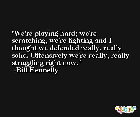 We're playing hard; we're scratching, we're fighting and I thought we defended really, really solid. Offensively we're really, really struggling right now. -Bill Fennelly