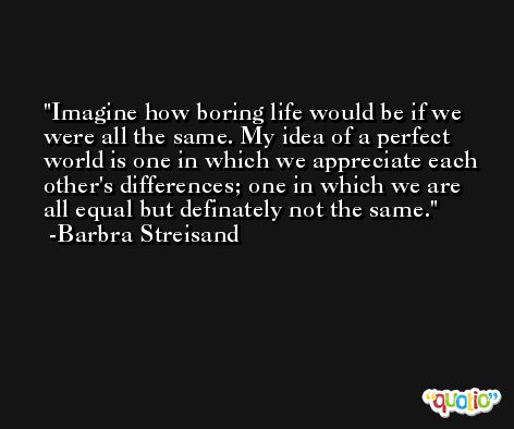 Imagine how boring life would be if we were all the same. My idea of a perfect world is one in which we appreciate each other's differences; one in which we are all equal but definately not the same. -Barbra Streisand