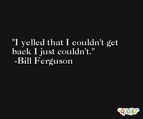 I yelled that I couldn't get back I just couldn't. -Bill Ferguson