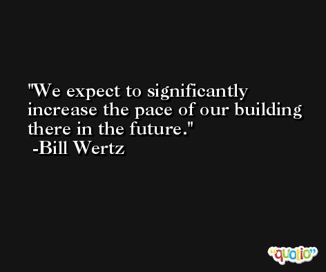 We expect to significantly increase the pace of our building there in the future. -Bill Wertz