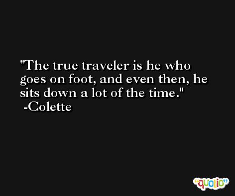 The true traveler is he who goes on foot, and even then, he sits down a lot of the time. -Colette