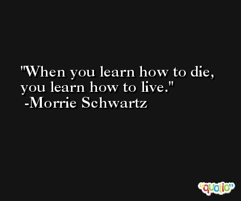 When you learn how to die, you learn how to live. -Morrie Schwartz