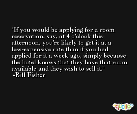 If you would be applying for a room reservation, say, at 4 o'clock this afternoon, you're likely to get it at a less-expensive rate than if you had applied for it a week ago, simply because the hotel knows that they have that room available and they wish to sell it. -Bill Fisher